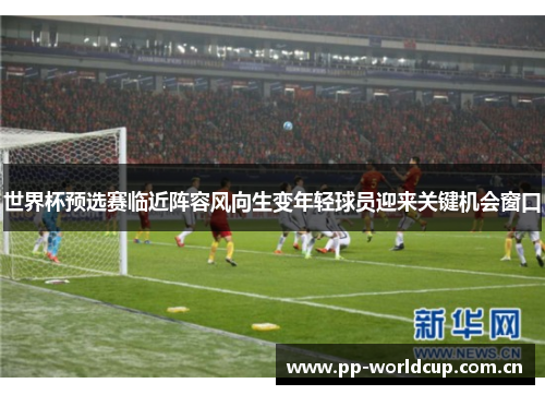 世界杯预选赛临近阵容风向生变年轻球员迎来关键机会窗口 世界杯预选赛临近阵容风向生变年轻球员迎来关键机会窗口